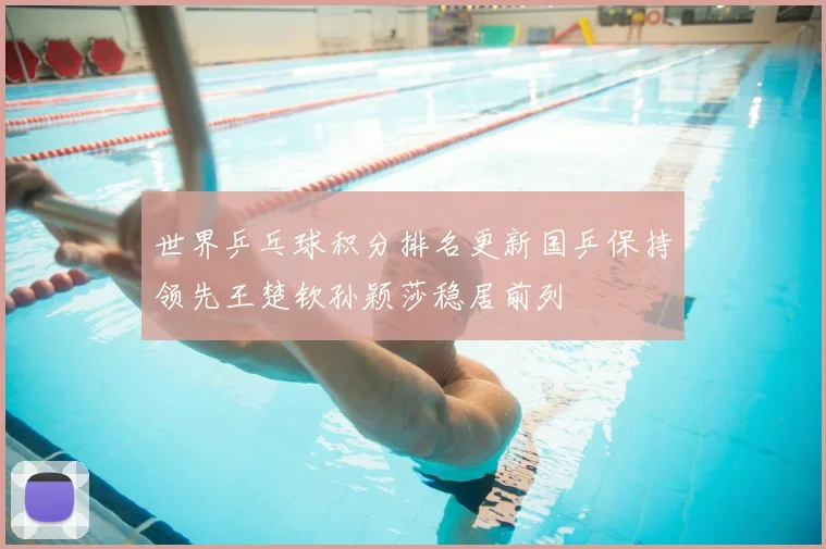 世界乒乓球积分排名更新国乒保持领先王楚钦孙颖莎稳居前列