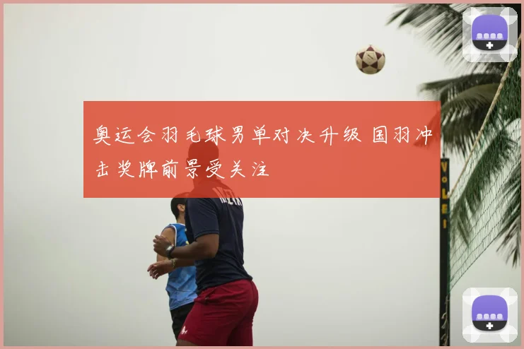 奥运会羽毛球男单对决升级 国羽冲击奖牌前景受关注