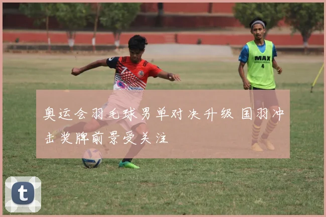 奥运会羽毛球男单对决升级 国羽冲击奖牌前景受关注