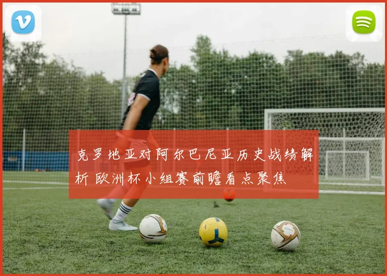 克罗地亚对阿尔巴尼亚历史战绩解析 欧洲杯小组赛前瞻看点聚焦