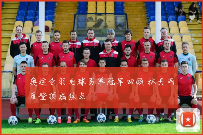 奥运会羽毛球男单冠军回顾 林丹两度登顶成焦点